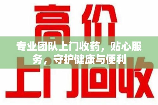 绵阳专业团队上门收药，贴心服务，守护健康与便利