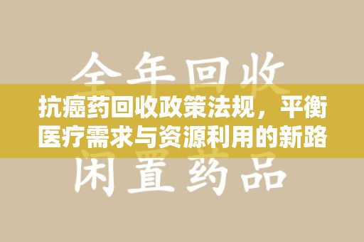 绵阳抗癌药回收政策法规，平衡医疗需求与资源利用的新路径