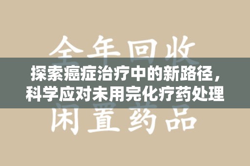 绵阳探索癌症治疗中的新路径，科学应对未用完化疗药处理的挑战与机遇