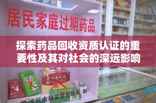 绵阳探索药品回收资质认证的重要性及其对社会的深远影响